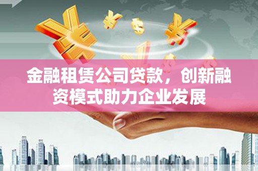 额济纳旗金融租赁公司贷款，创新融资模式助力企业发展