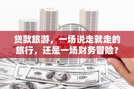 额济纳旗贷款旅游，一场说走就走的旅行，还是一场财务冒险？