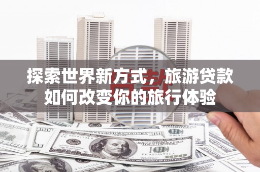 额济纳旗探索世界新方式，旅游贷款如何改变你的旅行体验