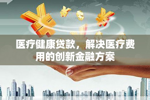 额济纳旗医疗健康贷款，解决医疗费用的创新金融方案
