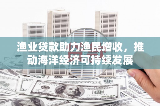 额济纳旗渔业贷款助力渔民增收，推动海洋经济可持续发展